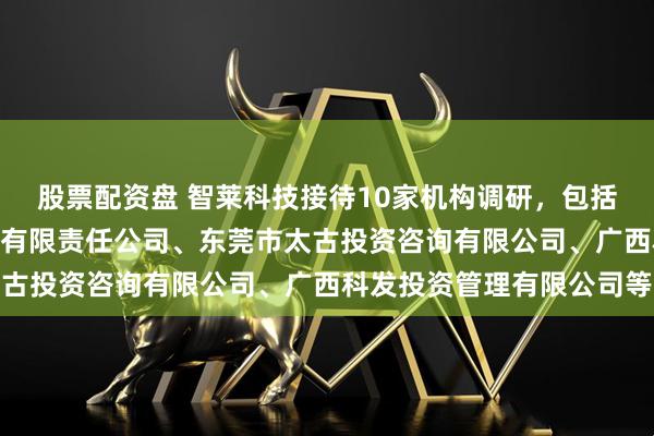 股票配资盘 智莱科技接待10家机构调研，包括红思客资产管理(北京)有限责任公司、东莞市太古投资咨询有限公司、广西科发投资管理有限公司等