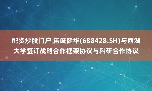 配资炒股门户 诺诚健华(688428.SH)与西湖大学签订战略合作框架协议与科研合作协议