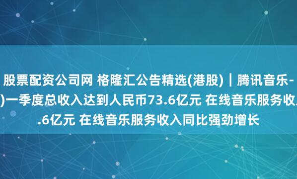 股票配资公司网 格隆汇公告精选(港股)︱腾讯音乐-SW(01698.HK)一季度总收入达到人民币73.6亿元 在线音乐服务收入同比强劲增长