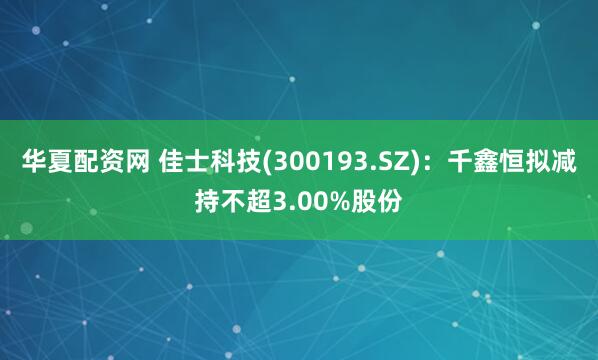华夏配资网 佳士科技(300193.SZ)：千鑫恒拟减持不超3.00%股份