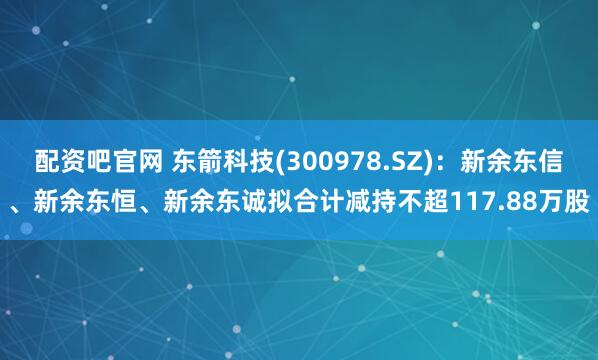 配资吧官网 东箭科技(300978.SZ)：新余东信、新余东恒、新余东诚拟合计减持不超117.88万股