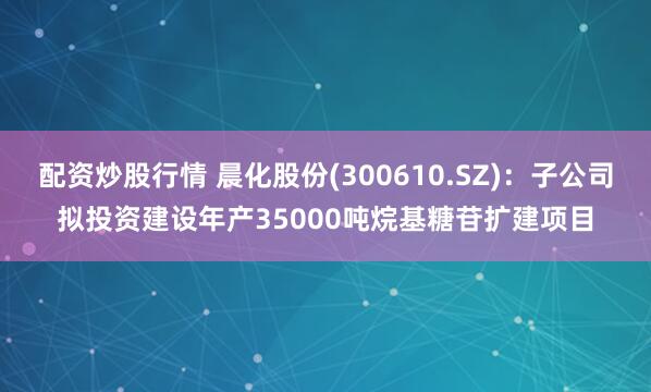 配资炒股行情 晨化股份(300610.SZ)：子公司拟投资建设年产35000吨烷基糖苷扩建项目