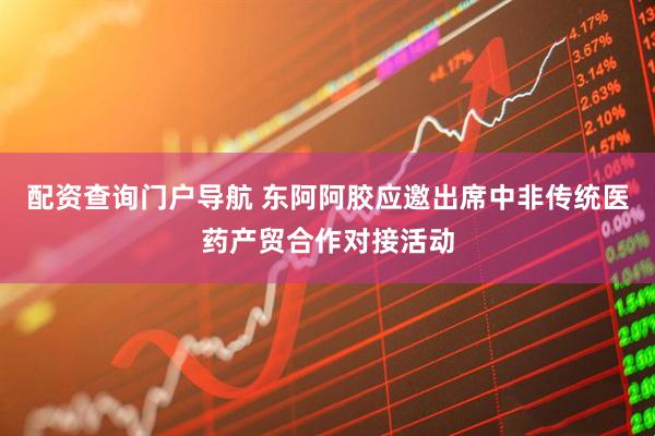 配资查询门户导航 东阿阿胶应邀出席中非传统医药产贸合作对接活动
