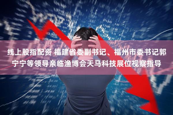 线上股指配资 福建省委副书记、福州市委书记郭宁宁等领导亲临渔博会天马科技展位视察指导
