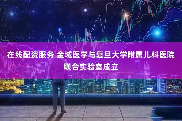 在线配资服务 金域医学与复旦大学附属儿科医院联合实验室成立