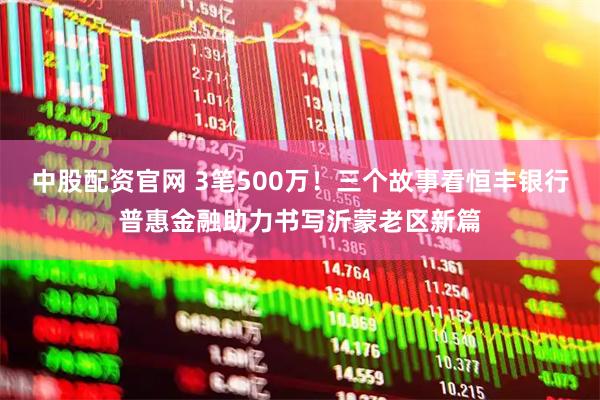 中股配资官网 3笔500万！三个故事看恒丰银行普惠金融助力书写沂蒙老区新篇