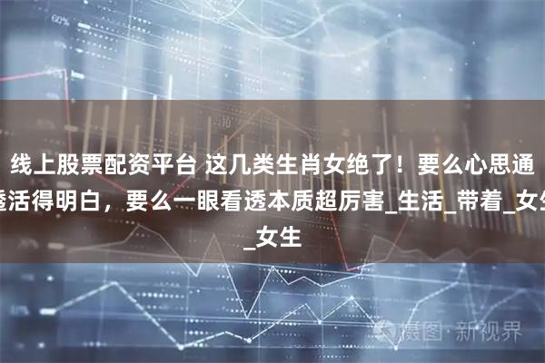 线上股票配资平台 这几类生肖女绝了！要么心思通透活得明白，要么一眼看透本质超厉害_生活_带着_女生