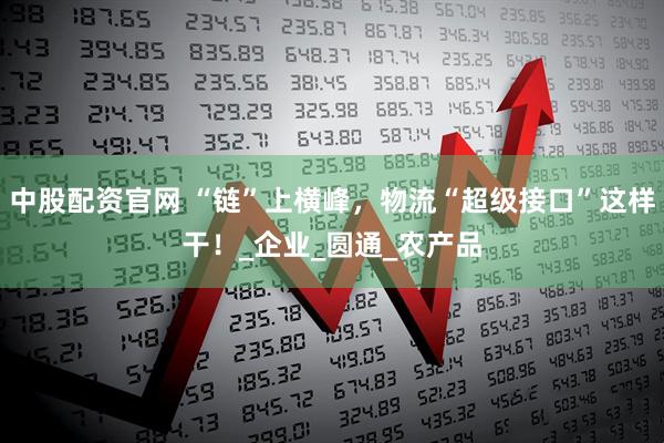 中股配资官网 “链”上横峰，物流“超级接口”这样干！_企业_圆通_农产品