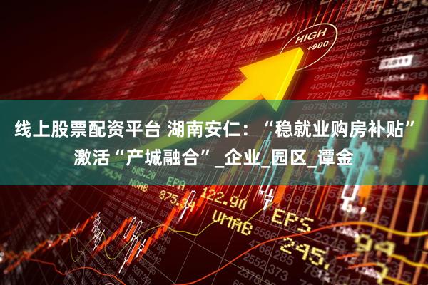 线上股票配资平台 湖南安仁：“稳就业购房补贴”激活“产城融合”_企业_园区_谭金
