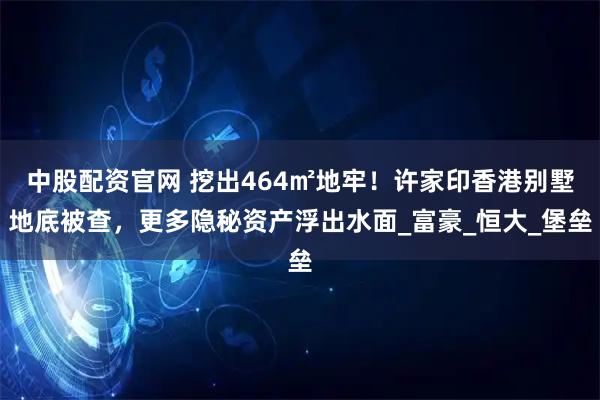 中股配资官网 挖出464㎡地牢！许家印香港别墅地底被查，更多隐秘资产浮出水面_富豪_恒大_堡垒