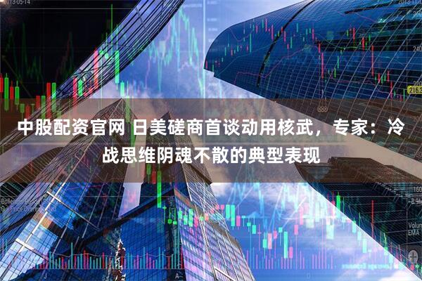中股配资官网 日美磋商首谈动用核武，专家：冷战思维阴魂不散的典型表现