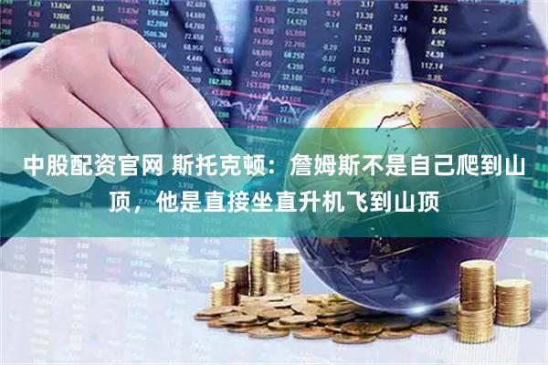 中股配资官网 斯托克顿：詹姆斯不是自己爬到山顶，他是直接坐直升机飞到山顶