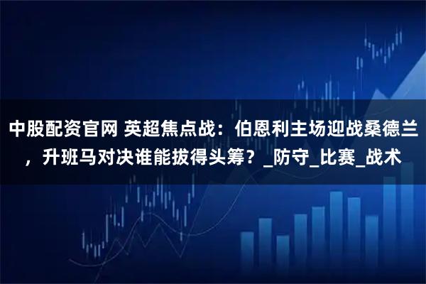 中股配资官网 英超焦点战：伯恩利主场迎战桑德兰，升班马对决谁能拔得头筹？_防守_比赛_战术