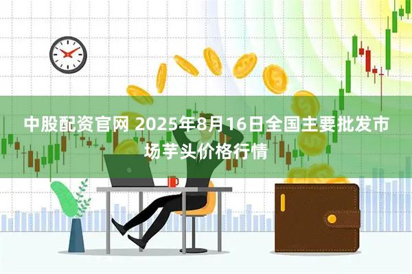 中股配资官网 2025年8月16日全国主要批发市场芋头价格行情