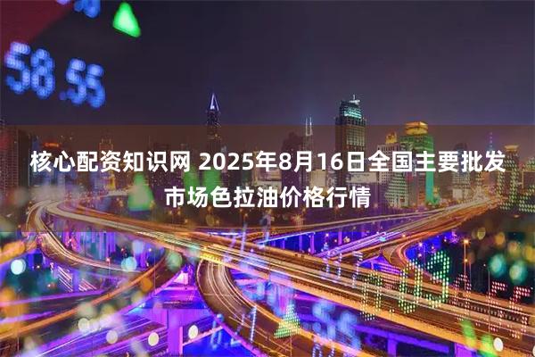 核心配资知识网 2025年8月16日全国主要批发市场色拉油价格行情