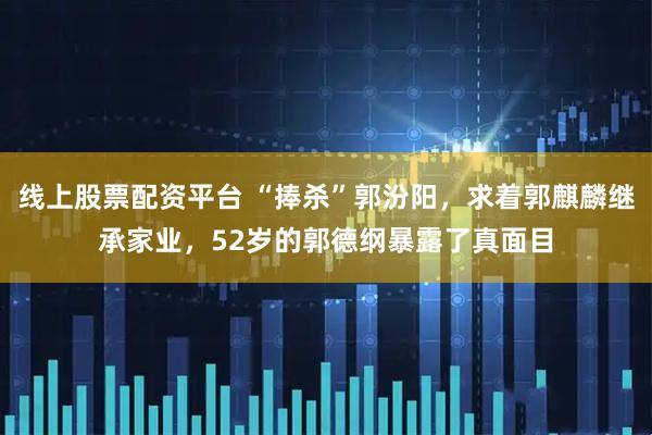 线上股票配资平台 “捧杀”郭汾阳，求着郭麒麟继承家业，52岁的郭德纲暴露了真面目