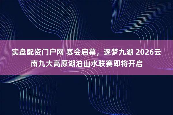 实盘配资门户网 赛会启幕，逐梦九湖 2026云南九大高原湖泊山水联赛即将开启