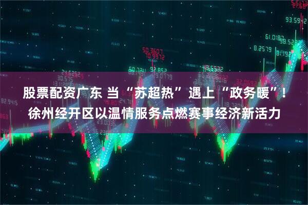 股票配资广东 当 “苏超热” 遇上 “政务暖”！徐州经开区以温情服务点燃赛事经济新活力