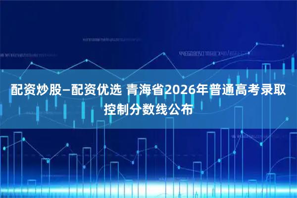 配资炒股—配资优选 青海省2026年普通高考录取控制分数线公布