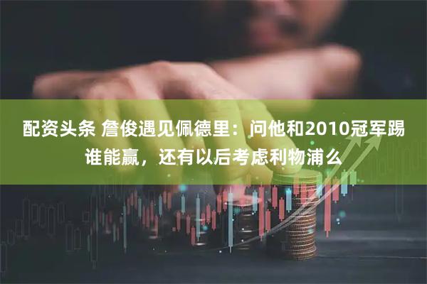 配资头条 詹俊遇见佩德里：问他和2010冠军踢谁能赢，还有以后考虑利物浦么