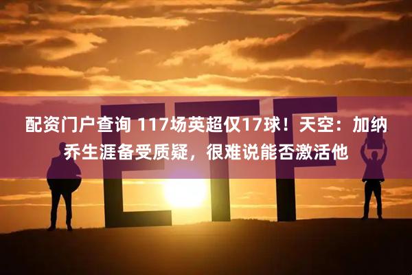 配资门户查询 117场英超仅17球！天空：加纳乔生涯备受质疑，很难说能否激活他