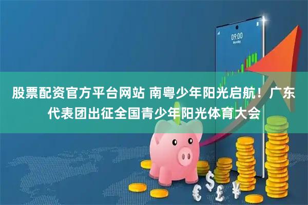 股票配资官方平台网站 南粤少年阳光启航！广东代表团出征全国青少年阳光体育大会