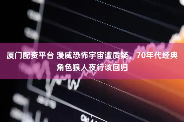 厦门配资平台 漫威恐怖宇宙遭质疑，70年代经典角色狼人夜行该回归
