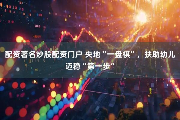 配资著名炒股配资门户 央地“一盘棋”，扶助幼儿迈稳“第一步”