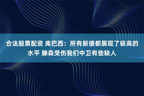 合法股票配资 库巴西：所有新援都展现了极高的水平 滕森受伤我们中卫有些缺人