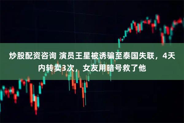 炒股配资咨询 演员王星被诱骗至泰国失联,4天内转卖3次,女友用暗号救了他
